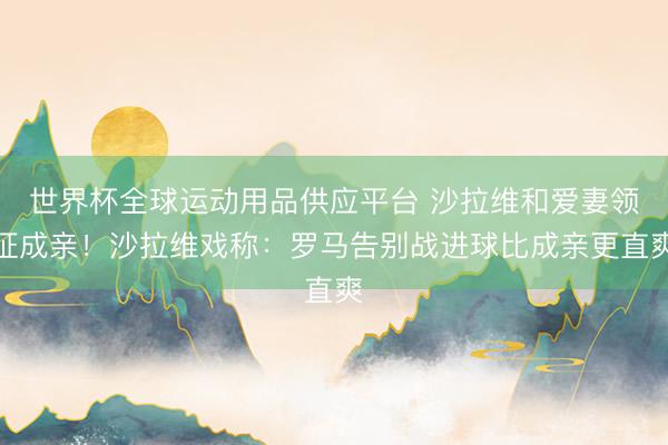 世界杯全球運(yùn)動(dòng)用品供應(yīng)平臺(tái) 沙拉維和愛(ài)妻領(lǐng)證成親!沙拉維戲稱(chēng):羅馬告別戰(zhàn)進(jìn)球比成親更直爽