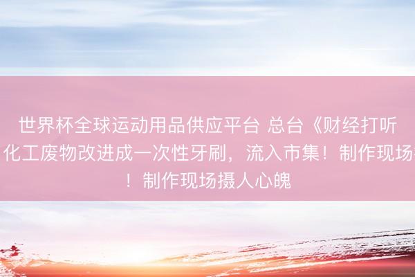 世界杯全球運(yùn)動(dòng)用品供應(yīng)平臺(tái) 總臺(tái)《財(cái)經(jīng)打聽》曝光：化工廢物改進(jìn)成一次性牙刷，流入市集！制作現(xiàn)場(chǎng)攝人心魄