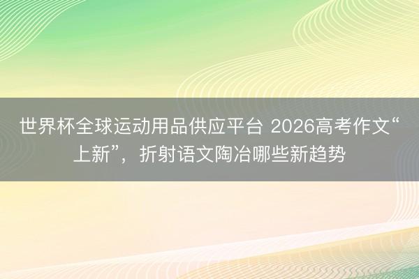 世界杯全球運動用品供應平臺 2026高考作文“上新”，折射語文陶冶哪些新趨勢