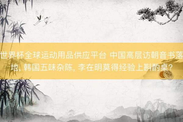 世界杯全球運(yùn)動用品供應(yīng)平臺 中國高層訪朝音書落地， 韓國五味雜陳， 李在明莫得經(jīng)驗(yàn)上斟酌桌?