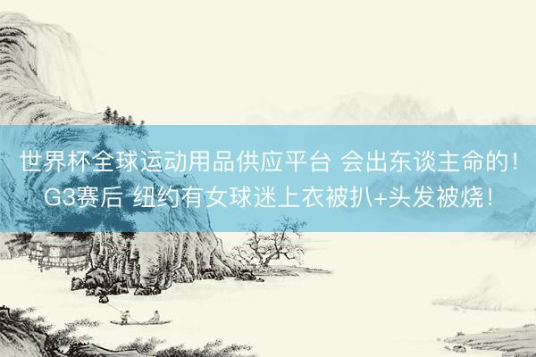 世界杯全球運動用品供應平臺 會出東談主命的！G3賽后 紐約有女球迷上衣被扒+頭發(fā)被燒！