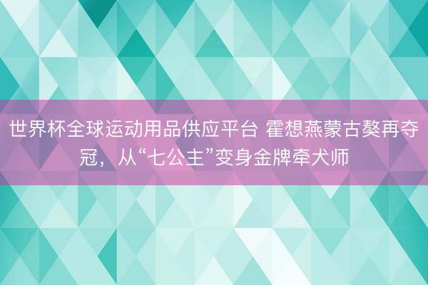 世界杯全球運(yùn)動(dòng)用品供應(yīng)平臺(tái) 霍想燕蒙古獒再奪冠，從“七公主”變身金牌牽犬師