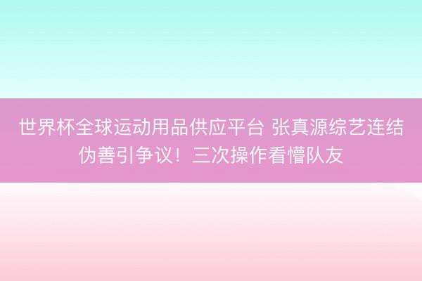 世界杯全球運動用品供應平臺 張真源綜藝連結偽善引爭議！三次操作看懵隊友