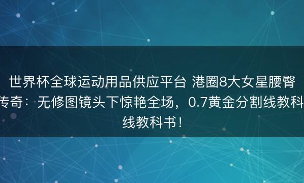 世界杯全球運(yùn)動(dòng)用品供應(yīng)平臺(tái) 港圈8大女星腰臀比傳奇：無修圖鏡頭下驚艷全場，0.7黃金分割線教科書！
