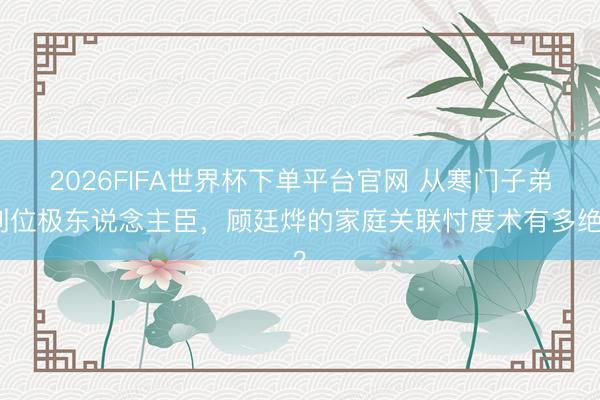 2026FIFA世界杯下單平臺(tái)官網(wǎng) 從寒門子弟到位極東說念主臣，顧廷燁的家庭關(guān)聯(lián)忖度術(shù)有多絕？