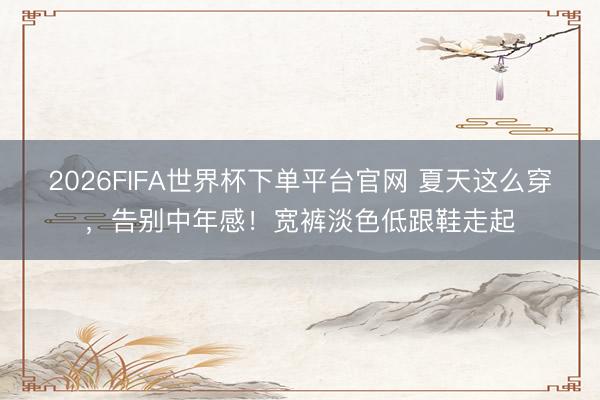 2026FIFA世界杯下單平臺(tái)官網(wǎng) 夏天這么穿，告別中年感！寬褲淡色低跟鞋走起