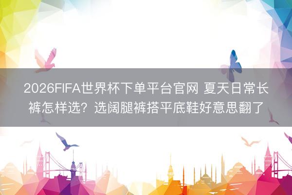 2026FIFA世界杯下單平臺(tái)官網(wǎng) 夏天日常長(zhǎng)褲怎樣選？選闊腿褲搭平底鞋好意思翻了